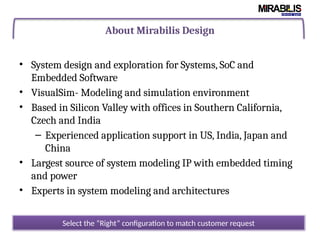 About Mirabilis Design
• System design and exploration for Systems, SoC and
Embedded Software
• VisualSim- Modeling and simulation environment
• Based in Silicon Valley with offices in Southern California,
Czech and India
– Experienced application support in US, India, Japan and
China
• Largest source of system modeling IP with embedded timing
and power
• Experts in system modeling and architectures
Select the “Right” configuration to match customer request
 