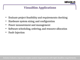 VisualSim Applications
• Evaluate project feasibility and requirements checking
• Hardware system sizing, and configuration
• Power measurement and management
• Software scheduling, ordering, and resource allocation
• Fault-Injection
Avionics industry requires complex system requirements with tight deadline requirements.
 