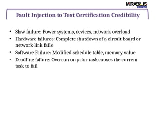 Fault Injection to Test Certification Credibility
• Slow failure: Power systems, devices, network overload
• Hardware failures: Complete shutdown of a circuit board or
network link fails
• Software Failure: Modified schedule table, memory value
• Deadline failure: Overrun on prior task causes the current
task to fail
 