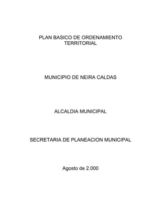 PLAN BASICO DE ORDENAMIENTO
TERRITORIAL
MUNICIPIO DE NEIRA CALDAS
ALCALDIA MUNICIPAL
SECRETARIA DE PLANEACION MUNICIPAL
Agosto de 2.000
 