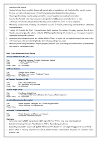 execution of the projects
• Creating technical & commercial bid, discussing & negotiating the contractual issues with the client until the award of contract
• Devising and implementing processes, in line with organizational standards and client specifications
• Checking and monitoring material quality received from vendors/ suppliers to ensure tough construction
• Ensuring that the safety rules and procedures are being implemented by various construction teams on sites
• Adhering to international quality standards and auditing processes from time to time to ensure compliance
• Maintaining records of tests, monitoring sub-contractors’ execution of the work, and ensuring material stocks are sufficient to
meet requirements
• Tracking ISO Checklist, Bar Chart, Progress Reviews, Safety Meetings, Contractors & Consultant Meetings, Store & Stock
Register, etc.; carrying out the activities related to GFC Drawings like liaising with consultants and making sure the same is
used by site engineers & supervisors
• Developing safety policy and manual with the help of Safety Officers as per the risk and hazards involved in the project in line
with the company policy and submitting it to the client before executing of any project
• Monitoring overall safety of workforce, company property, protection to the surrounding / environment and of local inhabitants
with interest to the client and project
Major Projects Executed Across Tenure
At Suda Infrastructure Pvt. Ltd.
Title: Green City, Hadapsar, And Jade Residences, Wagholi
Type: 11, Floor Residential Towers
Area: 17 &13 Acres
Project Value: Rs. 150 Crores
At Marvel Realtors
Title: Enigma, Zephyr, Kharadi
Type: High Rise Towers Luxury Residential Projects
Project Value: Rs. 105 Crores
At Vistacore Consultant (PMS)
Title: Latis, Talegaon Dhabhade
Type: G+7 Residential Bldgs, Clusters
Project Value: Rs. 65 Crores
At Pride Purple Group
Title: Park Street, Wakad, Pune
Type: 11 Floor Residential Towers, Clusters, Row Houses, Infra Development
Project Value: Rs. 150 Crores
At Jaihind Construction Corporation
Title: Bharati Bidyapith, Panchgani, NEDI School Bldg Panchgani
Type: School Buildings, Infra Development
Project Value:
At Dhavale – Lokare Associates
Title: Private Bungalow and Power Loom Industry
Type: Residential and Industrial projects
Highlights:
• Instrumental in saving 1.25% of project cost in 2014 against 0.3% of 2013 by using scrap materials optimally
• Distinction of obtaining Primavera P5 certification in 2008 for (Param Computers, Pune)
• Successfully completed 04 project worth @ INR 480 Crores within allocated time and budget with aggressively and confidently
• Steered efforts in resolving major labour issues at Jade Residences which resulted the project has completed before
Schedule Date
 
