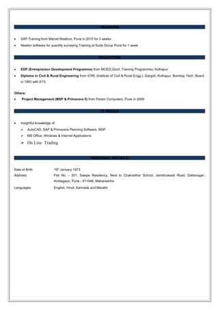 TRAINING
• SAP Training from Marvel Realtors, Pune in 2010 for 2 weeks
• Newton software for quantity surveying Training at Suda Group Pune for 1 week
EDUCATION
• EDP (Entrepreneur Development Programme) from MCED (Govt. Training Programme), Kolhapur
• Diploma in Civil & Rural Engineering from ICRE (Institute of Civil & Rural Engg.), Gargoti, Kolhapur, Bombay Tech. Board,
in 1993 with 61%
Others:
• Project Management (MSP & Primavera 5) from Param Computers, Pune in 2008
IT SKILLS
• Insightful knowledge of:
 AutoCAD, SAP & Primavera Planning Software, MSP
 MS Office, Windows & Internet Applications
 On Line Trading
PERSONAL DETAILS
Date of Birth: 19th
January 1973
Address: Flat No. - 301, Salape Residency, Next to Chakradhar School, Jambhulwadi Road, Dattanagar,
Ambegaon, Pune - 411046, Maharashtra
Languages: English, Hindi, Kannada and Marathi
 