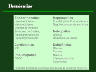 Demências

  Endocrinopatias                   Hepatopatias
  Hipertireoidismo                  Encefalopatia Porto-sistêmica
  Hipotireoidismo                   Deg. Hepato-cerebral crônica
  Doença de Addison
  Síndrome de Cushing               Nefropatias
  Hiperparatireoidismo              Uremia
  Hipoparatireoidismo               Demência da Diálise

  Cardiopatias                      Deficiências
  ICC                               Glicose
                                    Tiamina
  Pneumopatias                      Niacina
  DPOC                              Cianocobalamina
                                    Ácido fólico

  Principais disfunções sistêmicas causadoras de demência reversível
 