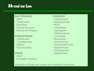 Demências
  BACTERIANAS                      FÚNGICAS
  - Sífilis                        - Criptococose
  - Tuberculose                    - Histoplasmose
  - Brucelose                      - PCM
  - Doença de Lyme                 - Candidíase
  - Doença de Whipple              - Aspergilose
                                   - Cefalosporiose
  PARASITÁRIAS                     - Cromicose
  - Cisticercose                   - Nocardiose
  - Toxoplasmose                   - Actinomicose
  - Malária                        - Coccidiodomicose
  - Equinococose                   - Esporotricose
                                   - Clodosporiose
  VIRAIS                           - Alesqueriose
  - AIDS
  - Encefalite herpética

  Infecções crônicas que cursam com demência reversível
 