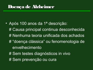 Doença de Alzheimer


• Após 100 anos da 1ª descrição:
  # Causa principal continua desconhecida
  # Nenhuma teoria unificada dos achados
  # “doença clássica” ou fenomenologia de
    envelhecimento
  # Sem testes diagnósticos in vivo
  # Sem prevenção ou cura
 