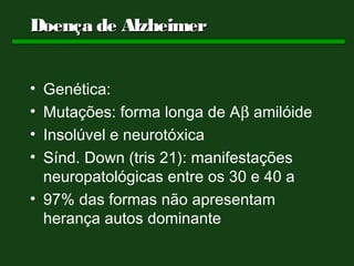 Doença de Alzheimer


• Genética:
• Mutações: forma longa de Aβ amilóide
• Insolúvel e neurotóxica
• Sínd. Down (tris 21): manifestações
  neuropatológicas entre os 30 e 40 a
• 97% das formas não apresentam
  herança autos dominante
 