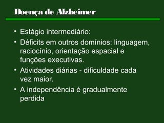 Doença de Alzheimer

• Estágio intermediário:
• Déficits em outros domínios: linguagem,
  raciocínio, orientação espacial e
  funções executivas.
• Atividades diárias - dificuldade cada
  vez maior.
• A independência é gradualmente
  perdida
 