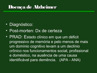 Doença de Alzheimer


• Diagnóstico:
• Post-morten: Dx de certeza
• PRAD: Estado clínico em que um déficit
 progressivo de memória e pelo menos de mais
 um domínio cognitivo levam a um declínio
 crônico nos funcionamentos social, profissional
 e doméstico, na ausência de uma causa
 identificável para demência. (APA - ANA)
 