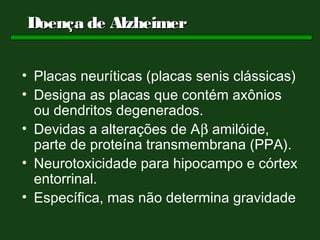 Doença de Alzheimer


• Placas neuríticas (placas senis clássicas)
• Designa as placas que contém axônios
  ou dendritos degenerados.
• Devidas a alterações de Aβ amilóide,
  parte de proteína transmembrana (PPA).
• Neurotoxicidade para hipocampo e córtex
  entorrinal.
• Específica, mas não determina gravidade
 