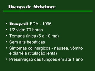 Doença de Alzheimer


• Donepezil: FDA - 1996
• 1/2 vida: 70 horas
• Tomada única (5 a 10 mg)
• Sem alts hepáticas
• Sintomas colinérgicos - náusea, vômito
  e diarréia (titulação lenta)
• Preservação das funções em até 1 ano
 