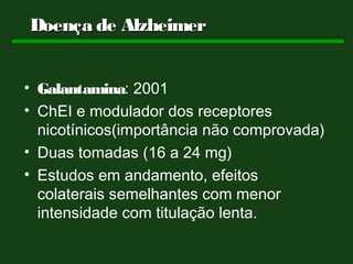 Doença de Alzheimer


• Galantamina: 2001
• ChEI e modulador dos receptores
  nicotínicos(importância não comprovada)
• Duas tomadas (16 a 24 mg)
• Estudos em andamento, efeitos
  colaterais semelhantes com menor
  intensidade com titulação lenta.
 