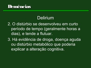 Demências

               Delirium
2. O distúrbio se desenvolveu em curto
  período de tempo (geralmente horas a
  dias), e tende a flutuar.
3. Há evidência de droga, doença aguda
  ou distúrbio metabólico que poderia
  explicar a alteração cognitiva.
 