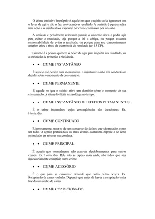O crime omissivo impróprio é aquele em que o sujeito ativo (garante) tem
o dever de agir e não o faz, provocando o resultado. A omissão é equiparada a
uma ação e o sujeito ativo responde por crime comissivo por omissão.
A omissão é penalmente relevante quando o omitente devia e podia agir
para evitar o resultado, seja porque a lei o obriga, ou porque assumiu
responsabilidade de evitar o resultado, ou porque com seu comportamento
anterior criou o risco da ocorrência do resultado (art 13 CP).
Garante é a pessoa que tem o dever de agir para impedir um resultado, ou
a obrigação de proteção e vigilância.
• • CRIME INSTANTÂNEO
É aquele que ocorre num só momento, o sujeito ativo não tem condição de
decidir sobre o momento da consumação.
• • CRIME PERMANENTE
É aquele em que o sujeito ativo tem domínio sobre o momento de sua
consumação. A situação ilícita se prolonga no tempo.
• • CRIME INSTANTÂNEO DE EFEITOS PERMANENTES
É o crime instantâneo cujas conseqüências são duradouras. Ex.
Homicídio.
• • CRIME CONTINUADO
Rigorosamente, trata-se de um concurso de delitos que são tratados como
um todo. O agente pratica dois ou mais crimes da mesma espécie e se sente
estimulado em reiterar sua conduta.
• • CRIME PRINCIPAL
É aquele que normalmente não acarreta desdobramentos para outros
crimes. Ex. Homicídio. Dele não se espera mais nada, não induz que seja
necessariamente cometido outro crime.
• • CRIME ACESSÓRIO
É o que para se consumar depende que outro delito ocorra. Ex.
Receptação de carro roubado. Depende que antes de haver a receptação tenha
havido um roubo de carro.
• • CRIME CONDICIONADO
 