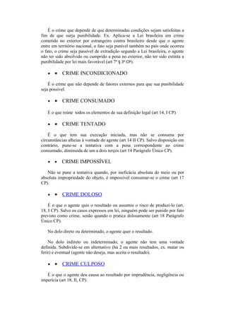 É o crime que depende de que determinadas condições sejam satisfeitas a
fim de que surja punibilidade. Ex. Aplica-se a Lei brasileira em crime
cometido no exterior por estrangeiro contra brasileiro desde que o agente
entre em território nacional, o fato seja punível também no país onde ocorreu
o fato, o crime seja passível de extradição segundo a Lei brasileira, o agente
não ter sido absolvido ou cumprido a pena no exterior, não ter sido extinta a
punibilidade por lei mais favorável (art 7º § 3º CP).
• • CRIME INCONDICIONADO
É o crime que não depende de fatores externos para que sua punibilidade
seja possível.
• • CRIME CONSUMADO
É o que reúne todos os elementos de sua definição legal (art 14, I CP)
• • CRIME TENTADO
É o que tem sua execução iniciada, mas não se consuma por
circunstâncias alheias à vontade do agente (art 14 II CP). Salvo disposição em
contrário, pune-se a tentativa com a pena correspondente ao crime
consumado, diminuída de um a dois terços (art 14 Parágrafo Único CP).
• • CRIME IMPOSSÍVEL
Não se pune a tentativa quando, por ineficácia absoluta do meio ou por
absoluta impropriedade do objeto, é impossível consumar-se o crime (art 17
CP).
• • CRIME DOLOSO
É o que o agente quis o resultado ou assumiu o risco de produzi-lo (art.
18, I CP). Salvo os casos expressos em lei, ninguém pode ser punido por fato
previsto como crime, senão quando o pratica dolosamente (art 18 Parágrafo
Único CP).
No dolo direto ou determinado, o agente quer o resultado.
No dolo indireto ou indeterminado, o agente não tem uma vontade
definida. Subdivide-se em alternativo (há 2 ou mais resultados, ex. matar ou
ferir) e eventual (agente não deseja, mas aceita o resultado).
• • CRIME CULPOSO
É o que o agente deu causa ao resultado por imprudência, negligência ou
imperícia (art 18, II, CP).
 