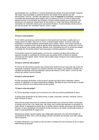 peculiaridades que o qualificam e o tornam destacado dos demais. Esta denominação "especial"
não supõe maior gravidade ou potencial ofensivo da infração frente àqueles que são
denominados "comuns". Também não determina o título de especial as qualidades, condições ou
circunstâncias apresentadas pelos sujeitos ativo ou passivo do crime. O crime é denominado
especial porque na constelação das infrações criminais existem aquelas que se destacam das
demais por uma particular característica de teor político ou militar. São figuras delituosas que
necessitam de "ambiente" próprio para que possam florescer. Os denominados crimes comuns,
por sua vez brotam em "ambiente" natural, comum, vulgar.
1.
4.O que é crime próprio?
R.4-O critério que autoriza a denominação de crime próprio tem por base o sujeito ativo ou o
sujeito passivo do delito. Seja num ou noutro, a denominação "próprio" se dá em razão das
qualidades e condições especiais apresentadas pelos sujeitos. Assim, crime próprio quanto ao
sujeito ativo é aquele que tem exige do agente certos requisitos naturais ou sociais que o tornam
capaz de figurar como sujeito executor daquele crime. Exemplifica-se com os crimes que exigem
a condição de "funcionário público" para que possa o indivíduo perpetrar a infração.
Crime próprio quanto ao sujeito passivo, por sua vez, é aquele cuja figura típica exige uma
especial condição ou qualidade do indivíduo para que possa sofrer os efeitos da atuação
criminosa de certo agente. Assim, homem não é sujeito capaz de figurar como sujeito passivo no
crime de estupro.
5.O que é crime de mão própria?
R.5-Crime de mão própria é aquele cuja conduta típica determina que a execução não possa ser
repassada a terceiros, exigindo que o próprio indivíduo que cogitou, que idealizou e deseja ver o
resultado da atividade criminosa realizada, execute ele mesmo o crime. Assim, o crime de mão
própria não admite a autoria mediata.
6.O que é crime de dano?
R.6-Na concepção doutrinária, crime de dano é aquele cuja figura típica contempla o efetivo
prejuízo ou agressão a um bem juridicamente protegido. Daí dizer-se que crime de dano é aquele
que só se consuma com a efetiva lesão do bem jurídico.
7.O que é crime de perigo?
R.7-Crime de perigo é aquele que se consuma com a tão-só provável possibilidade do dano.
O perigo pode apresentar-se de várias formas, a saber: presumido, concreto, individual, comum,
atual, iminente ou futuro.
Denomina-se perigo presumido (ou abstrato) aquele estado que a própria lei atribui a presunção
do perigo (iure et iure). A lei, neste caso, não requer que o perigo seja estimado ou percebido no
plano natural. A disposição normativa atua no sentido valorar o perigo, daí porque não precisa ser
provado. A mera constatação da ocorrência do fato previsto em lei supõe a subsunção e passa a
exigir a responsabilidade do sujeito ativo.
Denomina-se perigo concreto aquele cuja configuração apresenta uma real demonstração da
possibilidade de dano. Daí o crime de perigo concreto necessitar ser provado, pois nele o perigo
não se presume.
O perigo individual é o que expõe ao risco de dano o interesse de uma só pessoa ou de um grupo
determinável de pessoas.
 