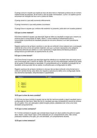 O perigo comum é aquele que expõe ao risco de dano bens e interesses jurídicos de um número
indeterminado de pessoas, de tal modo a não se poder individualizar, a priori, os sujeitos que se
encontram em situação de risco com a prática do delito.
O perigo atual é o que está ocorrendo efetivamente.
O perigo iminente é o que está prestes a acontecer.
O perigo futuro é aquele que, embora não existindo no presente, pode advir em ocasião posterior.
8.O que é crime material?
R.8-Crime material é aquele cuja descrição legal se refere ao resultado e exige que o mesmo se
produza para a consumação do delito. Assim, o crime material é indispensável para a
consumação a ocorrência do resultado previsto em lei como ofensivo a um bem penalmente
protegido.
Registro oportuno de se fazer e lembrar é o de não se confundir crime material com a concepção
material de crime (crime em sentido material), pois que o primeiro representa uma categoria
doutrinária atribuída aos delitos e o outro representa a noção teórica de fatores jurídicos e
extrajurídicos que estimulam ao aparecimento do crime.
9.O que é crime formal?
R.9-Crime formal é aquele cuja descrição legal faz referência ao resultado mas não exige para a
sua consumação que o mesmo se realize. De modo que há uma antecipação valorativa por parte
da lei quanto à ofensividade ou lesividade. O comportamento em si, tendente à produção de um
resultado, ainda que este não se realize, é suficiente para a configuração do delito.
Registro oportuno de se fazer e lembrar é o de que não se deve confundir crime formal com o
crime em sentido formal, este último diz respeito à estrutura do delito como configuração diante
dos elementos tipicidade, antijuridicidade e culpabilidade.
Página 1 Voltar Página 3
1. Página 1
2. Página 2
3. Página 3
4. Página 4
10.O que é crime de mera conduta?
R.10-Crime de mera conduta é aquele cuja lei não faz nenhuma alusão a algum resultado para a
configuração do fato típico. Nele não há um resultado que seja conseqüência natural da conduta
de um sujeito. A lei, por valoração e determinação própria, estabelece ser crime uma mera
atividade comportamental.
11.O que é crime comissivo?
R.11-Crime comissivo é aquele cuja conduta típica requer um atuar positivo da parte do sujeito
ativo. Assim, o tipo requer seja o crime praticado por um comportamento ativo. São crimes
praticados mediante uma ação, por uma atividade, um comportamento atuante.
12.O que é crime omissivo?
 