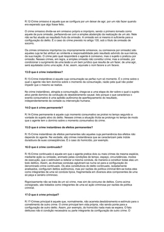 R.12-Crime omissivo é aquele que se configura por um deixar de agir, por um não fazer quando
era esperado que algo fosse feito.
O crime omissivo divide-se em omissivo próprio e impróprio, sendo o primeiro tomado como
aquele de pura omissão, perfazendo-se com a simples abstenção da realização de um ato. Nele
não se faz alusão ao resultado fruto da omissão. A omissão em si mesmo é suficiente para a
configuração do delito. É o caso do crime previsto no artigo 135, sob o título de omissão de
socorro.
Os crimes omissivos impróprios (ou impropriamente omissivos, ou comissivos por omissão) são
aqueles cuja lei faz atribuir ao omitente a responsabilidade pelo resultado advindo da sua inércia,
da sua inação. O crime pelo qual responderá o agente é comissivo, mas o sujeito o praticou por
omissão. Nesses crimes, em regra, a simples omissão não constitui crime; mas a omissão, por
condicionar o surgimento de uma lesão a um bem jurídico que resulta de um fazer, de uma agir,
será aquilatada como uma ação. A lei, assim, equivale o nom facere a um facere.
13.O que é crime instantâneo?
R.13-Crime instantâneo é aquele cuja consumação se perfaz num só momento. É o crime sobre o
qual o agente não tem domínio sobre o momento da consumação, razão pela qual não poder
impedir que o mesmo se realize.
No crime instantâneo, atingida a consumação, chega-se a uma etapa do iter sobre o qual o sujeito
ativo perde domínio da condução do desdobramento causal. Isto porque o que caracteriza o
evento consumativo é uma aptidão autônoma de aperfeiçoamento do resultado,
independentemente da vontade ou intervenção humana.
14.O que é crime permanente?
R.14-Crime permanente é aquele cujo momento consumativo se protrai no tempo segundo a
vontade do sujeito ativo do delito. Nesses crimes a situação ilícita se prolonga no tempo de modo
que o agente tem o domínio sobre o momento consumativo do crime.
15.O que é crime instantâneo de efeitos permanentes?
R.15-Crime instantâneo de efeitos permanentes são aqueles cuja permanência dos efeitos não
depende do agente. Na verdade, são crimes instantâneos que se caracterizam pela índole
duradoura de suas conseqüências. É o caso do homicídio, por exemplo.
16.O que é crime continuado?
R.16-Crime continuado é aquele em que o agente pratica dois ou mais crimes da mesma espécie,
mediante ação ou omissão, animado pelas condições de tempo, espaço, circunstâncias, modos
de execução, que o estimulam a reiterar a mesma conduta, de maneira a constituir todas elas um
todo delitivo. Assim, as diversas condutas aglutinam-se numa só para a configuração do
denominado crime continuado. Os atos constitutivos do delito continuado, isoladamente
analisados, configuram delitos autônomos, mas por razões de política criminal têm-se todos eles
como integrantes de uma só conduta típica, fragmentada em diversos atos componentes de uma
só peça e cenário criminoso.
Rigorosamente não se trata de um só crime, mas sim de concurso de delitos. Como acima
consignado, são tratados como integrantes de uma só ação criminosa por razões de política
criminal.
17.O que é crime principal?
R.17-Crimes principal é aquele que, normalmente, não acarreta desdobramento e estímulo para o
cometimento de outro crime. O crime principal tem vida própria, não sendo ponte para a
configuração de outro delito. Assim, por exemplo, do homicídio nada mais se espera. O fato
delituoso não é condição necessária ou parte integrante da configuração de outro crime. O
 