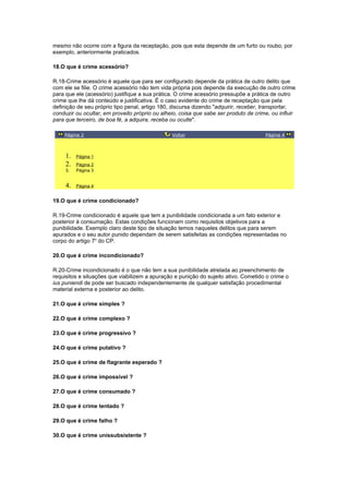 mesmo não ocorre com a figura da receptação, pois que esta depende de um furto ou roubo, por
exemplo, anteriormente praticados.
18.O que é crime acessório?
R.18-Crime acessório é aquele que para ser configurado depende da prática de outro delito que
com ele se filie. O crime acessório não tem vida própria pois depende da execução de outro crime
para que ele (acessório) justifique a sua prática. O crime acessório pressupõe a prática de outro
crime que lhe dá conteúdo e justificativa. É o caso evidente do crime de receptação que pela
definição de seu próprio tipo penal, artigo 180, discursa dizendo "adquirir, receber, transportar,
conduzir ou ocultar, em proveito próprio ou alheio, coisa que sabe ser produto de crime, ou influir
para que terceiro, de boa fé, a adquira, receba ou oculte".
Página 2 Voltar Página 4
1. Página 1
2. Página 2
3. Página 3
4. Página 4
19.O que é crime condicionado?
R.19-Crime condicionado é aquele que tem a punibilidade condicionada a um fato exterior e
posterior à consumação. Estas condições funcionam como requisitos objetivos para a
punibilidade. Exemplo claro deste tipo de situação temos naqueles delitos que para serem
apurados e o seu autor punido dependam de serem satisfeitas as condições representadas no
corpo do artigo 7o
do CP.
20.O que é crime incondicionado?
R.20-Crime incondicionado é o que não tem a sua punibilidade atrelada ao preenchimento de
requisitos e situações que viabilizem a apuração e punição do sujeito ativo. Cometido o crime o
ius puniendi de pode ser buscado independentemente de qualquer satisfação procedimental
material externa e posterior ao delito.
21.O que é crime simples ?
22.O que é crime complexo ?
23.O que é crime progressivo ?
24.O que é crime putativo ?
25.O que é crime de flagrante esperado ?
26.O que é crime impossível ?
27.O que é crime consumado ?
28.O que é crime tentado ?
29.O que é crime falho ?
30.O que é crime unissubsistente ?
 