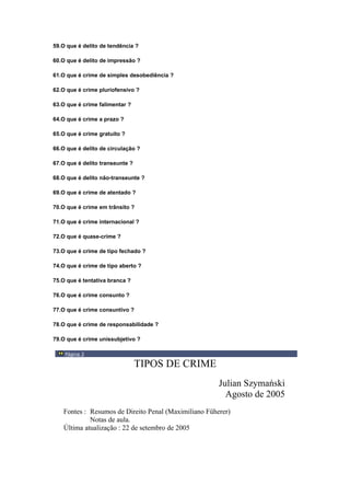 59.O que é delito de tendência ?
60.O que é delito de impressão ?
61.O que é crime de simples desobediência ?
62.O que é crime pluriofensivo ?
63.O que é crime falimentar ?
64.O que é crime a prazo ?
65.O que é crime gratuito ?
66.O que é delito de circulação ?
67.O que é delito transeunte ?
68.O que é delito não-transeunte ?
69.O que é crime de atentado ?
70.O que é crime em trânsito ?
71.O que é crime internacional ?
72.O que é quase-crime ?
73.O que é crime de tipo fechado ?
74.O que é crime de tipo aberto ?
75.O que é tentativa branca ?
76.O que é crime consunto ?
77.O que é crime consuntivo ?
78.O que é crime de responsabilidade ?
79.O que é crime unissubjetivo ?
Página 3
TIPOS DE CRIME
Julian Szymański
Agosto de 2005
Fontes : Resumos de Direito Penal (Maximiliano Füherer)
Notas de aula.
Última atualização : 22 de setembro de 2005
 