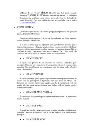 CRIME É O FATO TÍPICO (descrito pela Lei como conduta
proibida) E ANTIJURÍDICO (fato contrário ao Direito, i.e, fato típico
desprovido de justificativa que o torne aceitável). Esta é a definição da
teoria Bipartida. Para uma definição mais aprofundada veja o tópico
“Conceito de Crime”.
• CRIME COMUM
Quanto ao sujeito ativo => é o crime que pode ser praticado por qualquer
pessoa. Exemplo : Homicídio.
Quanto ao sujeito passivo => é o crime do qual pode ser vítima qualquer
pessoa. Exemplo : Homicídio.
É o tipo de crime que não apresenta uma característica especial que o
diferencie dos demais. Não pode ser classificado como especial por não haver
natureza política, administrativa, militar ou outra em seu cometimento. Não se
confunde a natureza do crime com sua motivação. Ex. : Um homicídio
cometido por razões políticas continua sendo um crime comum.
• • CRIME ESPECIAL
É aquele que precisa de um ambiente ou condição específico para
acontecer. O sujeito ativo ou passivo devem estar revestidos de características
especiais. Não significa que necessariamente seja de maior poder ofensivo
que o crime comum.
• • CRIME PRÓPRIO
É aquele que exige que o agente ou paciente tenham requisitos naturais ou
sociais que os qualifiquem a figurarem num dos pólos da relação. Ex.
Somente um servidor público (ou alguém que lhe é equiparado) pode ser
sujeito ativo de prevaricação. Somente uma mulher pode ser sujeito passivo
do crime de estupro.
• • CRIME DE MÃO PRÓPRIA
É aquele cuja execução não pode ser repassada a terceiros, i.e., não admite
autoria mediata.
• • CRIME DE DANO
É aquele em que há efetivo prejuízo ou agressão a um bem juridicamente
protegido. Somente se consuma com a efetiva lesão ao bem juridicamente
protegido.
• • CRIME DE PERIGO
 