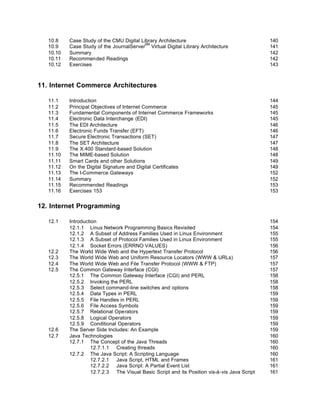 10.8    Case Study of the CMU Digital Library Architecture                                  140
                                          SM
   10.9    Case Study of the JournalServer Virtual Digital Library Architecture                141
   10.10   Summary                                                                             142
   10.11   Recommended Readings                                                                142
   10.12   Exercises                                                                           143



11. Internet Commerce Architectures

   11.1    Introduction                                                                        144
   11.2    Principal Objectives of Internet Commerce                                           145
   11.3    Fundamental Components of Internet Commerce Frameworks                              145
   11.4    Electronic Data Interchange (EDI)                                                   145
   11.5    The EDI Architecture                                                                146
   11.6    Electronic Funds Transfer (EFT)                                                     146
   11.7    Secure Electronic Transactions (SET)                                                147
   11.8    The SET Architecture                                                                147
   11.9    The X.400 Standard-based Solution                                                   148
   11.10   The MIME-based Solution                                                             148
   11.11   Smart Cards and other Solutions                                                     149
   11.12   On the Digital Signature and Digital Certificates                                   149
   11.13   The I-Commerce Gateways                                                             152
   11.14   Summary                                                                             152
   11.15   Recommended Readings                                                                153
   11.16   Exercises 153                                                                       153


12. Internet Programming

   12.1    Introduction                                                                        154
           12.1.1 Linux Network Programming Basics Revisited                                   154
           12.1.2 A Subset of Address Families Used in Linux Environment                       155
           12.1.3 A Subset of Protocol Families Used in Linux Environment                      155
           12.1.4 Socket Errors (ERRNO VALUES)                                                 156
   12.2    The World Wide Web and the Hypertext Transfer Protocol                              156
   12.3    The World Wide Web and Uniform Resource Locators (WWW & URLs)                       157
   12.4    The World Wide Web and File Transfer Protocol (WWW & FTP)                           157
   12.5    The Common Gateway Interface (CGI)                                                  157
           12.5.1 The Common Gateway Interface (CGI) and PERL                                  158
           12.5.2 Invoking the PERL                                                            158
           12.5.3 Select command-line switches and options                                     158
           12.5.4 Data Types in PERL                                                           159
           12.5.5 File Handles in PERL                                                         159
           12.5.6 File Access Symbols                                                          159
           12.5.7 Relational Operators                                                         159
           12.5.8 Logical Operators                                                            159
           12.5.9 Conditional Operators                                                        159
   12.6    The Server Side Includes: An Example                                                159
   12.7    Java Technologies                                                                   160
           12.7.1 The Concept of the Java Threads                                              160
                     12.7.1.1 Creating threads                                                 160
           12.7.2 The Java Script: A Scripting Language                                        160
                     12.7.2.1 Java Script, HTML and Frames                                     161
                     12.7.2.2 Java Script: A Partial Event List                                161
                     12.7.2.3 The Visual Basic Script and its Position vis-à-vis Java Script   161
 