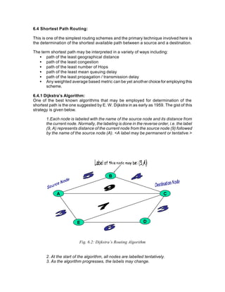 6.4 Shortest Path Routing:

This is one of the simplest routing schemes and the primary technique involved here is
the determination of the shortest available path between a source and a destination.

The term shortest path may be interpreted in a variety of ways including:
   • path of the least geographical distance
   • path of the least congestion
   • path of the least number of Hops
   • path of the least mean queuing delay
   • path of the least propagation / transmission delay
   • Any weighted average based metric can be yet another choice for employing this
       scheme.

6.4.1 Dijkstra’s Algorithm:
One of the best known algorithms that may be employed for determination of the
shortest path is the one suggested by E. W. Dijkstra in as early as 1959. The gist of this
strategy is given below.

       1.Each node is labeled with the name of the source node and its distance from
       the current node. Normally, the labeling is done in the reverse order, i.e. the label
       (9, A) represents distance of the current node from the source node (9) followed
       by the name of the source node (A). <A label may be permanent or tentative.>




                                           B



             A                                                             C




                         E                                     D



                          Fig. 6.2: Dijkstra’s Routing Algorithm


       2. At the start of the algorithm, all nodes are labelled tentatively.
       3. As the algorithm progresses, the labels may change.
 