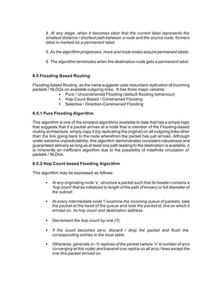 4. At any stage, when it becomes clear that the current label represents the
       smallest distance / shortest path between a node and the source node, formers
       label is marked as a permanent label.

       5. As the algorithm progresses, more and more nodes acquire permanent labels.

       6. The algorithm terminates when the destination node gets a permanent label.


6.5 Flooding Based Routing

Flooding-based Routing, as the name suggests uses redundant replication of incoming
packets / NLDUs on available outgoing links. It has three major variants:
             • Pure / Unconstrained Flooding (default flooding behaviour)
             • Hop-Count Based / Constrained Flooding
             • Selective / Direction-Constrained Flooding

6.5.1 Pure Flooding Algorithm

This algorithm is one of the simplest algorithms available to date that has a simple logic
that suggests that if a packet arrives at a node that is member of the Flooding-based
routing architecture, simply copy it (by replicating the original) on all outgoing links other
than the link going back to the node wherefrom the packet has just arrived. Although
under extreme unpredictability, this algorithm demonstrates consistent robustness and
guaranteed delivery as long as at least one path leading to the destination is available, it
is inherently an inefficient algorithm due to the possibility of indefinite circulation of
packets / NLDUs.

6.5.2 Hop Count based Flooding Algorithm

This algorithm may be expressed as follows:

       •   At any originating node 's’, structure a packet such that its header contains a
           'hop count' that be initialized to length of the path (if known) or full diameter of
           the subnet.

       •   At every intermediate node 'i' examine the incoming queue of packets, take
           the packet at the head of the queue and note the packet-id, line on which it
           arrived on, its hop count and destination address.

       •   Decrement the hop count by one (1).

       •   If the count becomes zero, discard / drop the packet and flush the
           corresponding entries in the local table.

       •   Otherwise, generate (n-1) replicas of the packet (where 'n' is number of arcs
           converging at this node) and transmit one replica on all arcs / lines except the
           one this packet arrived on.
 