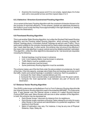 •   Examine the incoming queue and if it is non-empty, repeat steps 2 to 5 else
           wait until a new packet arrives and then repeat steps 2 to 5.


6.5.3 Selective / Direction-Constrained Flooding Algorithm

 It is a variant of the basic Flooding Algorithm with the constraint of direction thrown in for
the purpose of improved efficiency. In this scheme, packets are selectively flooded by
the routers in such a way that they move approximately in the right direction (i.e. leading
towards the Destination).


6.6 Flow-based Routing Algorithm

This is yet another Static Routing Algorithm; but unlike the Shortest Path based Routing
Algorithm and the Flooding based Routing Algorithm, which primarily consider the
Subnet Topology alone, it considers Subnet Topology as well as Load (Traffic). This is
particularly suitable for the subnets characterized by nearly stable average data transfer
rate / mean data flow rate. In other words, this scheme may not prove to be effective if
the mean inter-node data flow in a given subnet cannot be reliably predicted / estimated.
This algorithm, unlike the other algorithms discussed so far, has several pre-requisites
including the following:

       •   Subnet topology must be known in advance.
       •   Link / Line Capacity Matrix must be known in advance.
       •   Traffic Matrix must be available a priori.
       •   Mean packet-size must be known.
       •   Some preliminary Routing Algorithm must be available.

The scheme makes use of the fact that under the above stated circumstances, for each
of the links, if the link-capacity, average rate of data-flow and topology are known and if
the traffic -matrix and subnet topology is available in advance, then it is possible to:
         1. Compute the mean delay in packet-delivery per link,
         2. Compute the mean (overall) delay in packet-delivery over the given subnet,
         3. Compute the most appropriate route between any pair of Source and
         Destination.

6.7 Distance Vector Routing Algorithm

This (DVR) is also known as the Bellman-Ford or Ford-Fulkerson Routing Algorithm. It is
the original Dynamic Routing Algorithm used in the erstwhile ARPANET. For quite some
time, it was popular over the Internet where a variant of it called Routing Internet
Protocol (RIP) was used. Many Routers still use one or other variation of this algorithm.
In brief, this scheme may be expressed as:
        • Each Router knows / discovers its distance from its neighbours.
        • Each Router locally maintains a Routing Table indexed by an entry for every
             other Router in the subnet and identification of a preferred neighbour / link
             leading to that Router.
        • Metric of estimation may vary. For instance, it may be any one of Physical
             Distance, Hops, Delay etc.
 