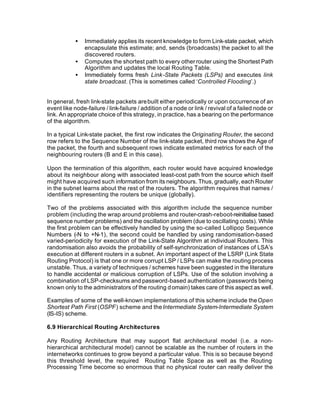 •   Immediately applies its recent knowledge to form Link-state packet, which
                encapsulate this estimate; and, sends (broadcasts) the packet to all the
                discovered routers.
            •   Computes the shortest path to every other router using the Shortest Path
                Algorithm and updates the local Routing Table.
            •   Immediately forms fresh Link-State Packets (LSPs) and executes link
                state broadcast. (This is sometimes called ‘Controlled Flooding’.)


In general, fresh link-state packets are built either periodically or upon occurrence of an
event like node-failure / link-failure / addition of a node or link / revival of a failed node or
link. An appropriate choice of this strategy, in practice, has a bearing on the performance
of the algorithm.

In a typical Link-state packet, the first row indicates the Originating Router, the second
row refers to the Sequence Number of the link-state packet, third row shows the Age of
the packet, the fourth and subsequent rows indicate estimated metrics for each of the
neighbouring routers (B and E in this case).

Upon the termination of this algorithm, each router would have acquired knowledge
about its neighbour along with associated least-cost path from the source which itself
might have acquired such information from its neighbours. Thus, gradually, each Router
in the subnet learns about the rest of the routers. The algorithm requires that names /
identifiers representing the routers be unique (globally).

Two of the problems associated with this algorithm include the sequence number
problem (including the wrap around problems and router-crash-reboot-reinitialise based
sequence number problems) and the oscillation problem (due to oscillating costs). While
the first problem can be effectively handled by using the so-called Lollipop Sequence
Numbers (-N to +N-1), the second could be handled by using randomisation-based
varied-periodicity for execution of the Link-State Algorithm at individual Routers. This
randomisation also avoids the probability of self-synchronization of instances of LSA’s
execution at different routers in a subnet. An important aspect of the LSRP (Link State
Routing Protocol) is that one or more corrupt LSP / LSPs can make the routing process
unstable. Thus, a variety of techniques / schemes have been suggested in the literature
to handle accidental or malicious corruption of LSPs. Use of the solution involving a
combination of LSP-checksums and password-based authentication (passwords being
known only to the administrators of the routing d omain) takes care of this aspect as well.

Examples of some of the well-known implementations of this scheme include the Open
Shortest Path First (OSPF) scheme and the Intermediate System-Intermediate System
(IS-IS) scheme.

6.9 Hierarchical Routing Architectures

Any Routing Architecture that may support flat architectural model (i.e. a non-
hierarchical architectural model) cannot be scalable as the number of routers in the
internetworks continues to grow beyond a particular value. This is so because beyond
this threshold level, the required Routing Table Space as well as the Routing
Processing Time become so enormous that no physical router can really deliver the
 