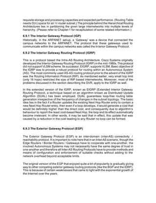 requisite storage and processing capacities and expected performance. (Routing Table
needs O(n) space for an ‘n’-router subnet.) The principle behind the Hierarchical Routing
Architectures lies in partitioning the given large internetworks into multiple levels of
hierarchy. (Please refer to Chapter-1 for recapitulation of some related information.)

6.9.1 The Interior Gateway Protocol (IGP)
Historically, in the ARPANET set-up, a ‘Gateway’ was a device that connected the
campus networks to the ARPANET. The protocol that these gateways used to
communicate within the campus networks was called the In terior Gateway Protocol.

6.9.2 The Interior Gateway Routing Protocol (IGRP)

This is a protocol based the Intra-AS Routing Architecture. Cisco Systems originally
developed the Interior Gateway Routing Protocol (IGRP) in the mid-1980s. This protocol
did not support VLSM scheme. Its successor, EIGRP, supports VLSM. Basic objective of
the IGRP was to provide a robust protocol for routing within an Autonomous System
(AS). The most commonly used AS-AS routing protocol prior to the advent of the IGRP
was the Routing Information Protocol (RIP). As mentioned earlier, very small hop limit
(only 16 hops) restricted the size of RIP based internetworks. Moreover, most of the
problems discussed in the section describing the DVR, apply to the IGRP as well.

In the extended version of the IGRP, known as EIGRP (Extended Interior Gateway
Routing Protocol, a technique based on an algorithm known as Distributed Update
Algorithm (DUAL) has been employed. DUAL guarantees loop-free routing table
generation irrespective of the frequency of changes in the subnet topology. The basic
idea lies in the fact if a Router updates the existing Next Hop Router entry to contain a
new Next Hop Router entry; then even if a loop develops, it would generate a cost that
would be definitely higher than the direct cost, and consequently due to algorithm’s
behaviour to report the least cost-based Next Hop, the loop and its effect automatically
become irrelevant. In other words, it may be said that in effect, this update that was
caused by a reduction in the cost leading to any Router no loop can be formed.


6.9.3 The Exterior Gateway Protocol (EGP)

The Exterior Gateway Protocol (EGP) is an inter-domain (inter-AS) connectivity /
reachability protocol. It is important to note here that in an Inter-AS scenario, though the
Edge Routers / Border Routers / Gateways have to cooperate with one-another, the
involved Autonomous Systems may not necessarily have the same degree of trust in
one-another and therefore all Inter-AS Routing Protocols have to provide methods and
means of configuration and enforcement of suitable checks without adding to the
network overhead beyond acceptable limits.

The original version of the EGP that enjoyed quite a bit of popularity is gradually giving
way to other competing exterior gateway routing protocols (like the BGP and the IDRP).
This is because of certain weaknesses that came to light with the exponential growth of
the Internet over the years.
 