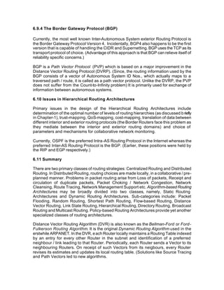 6.9.4 The Border Gateway Protocol (BGP)

Currently, the most well known Inter-Autonomous System exterior Routing Protocol is
the Border Gateway Protocol Version 4. Incidentally, BGP4 also happens to be the first
version that is capable of handling the CIDR and Supernetting. BGP uses the TCP as its
transport protocol of choice. (Advantage of this approach is that BGP can relieve itself of
reliability specific concerns.)

BGP is a Path Vector Protocol (PVP) which is based on a major improvement in the
Distance Vector Routing Protocol (DVRP). (Since, the routing information used by the
BGP consists of a vector of Autonomous System ID Nos., which actually maps to a
traversed path / route, it is called as a path vector protocol. Unlike the DVRP, the PVP
does not suffer from the Count-to-Infinity problem) It is primarily used for exchange of
information between autonomous systems.

6.10 Issues in Hierarchical Routing Architectures

Primary issues in the design of the Hierarchical Routing Architectures include
determination of the optimal number of levels of routing hierarchies (as discussed b riefly
in Chapter-1), trust-mapping, QoS-mapping, cost-mapping, translation of data between
different interior and exterior routing protocols (the Border Routers face this problem as
they mediate between the interior and exterior routing domains) and choice of
parameters and mechanisms for collaborative network monitoring.

Currently, OSPF is the preferred Intra-AS Routing Protocol in the Internet whereas the
preferred Inter-AS Routing Protocol is the BGP. (Earlier, these positions were held by
the RIP and EGP respectively.)

6.11 Summary

There are two primary classes of routing strategies: Centralized Routing and Distributed
Routing. In Distributed Routing, routing choices are made locally, in a collaborative / pre-
planned manner. Problems in packet routing arise from Loss of packets, Receipt and
circulation of duplicate packets, Packet Choking / Network Congestion, Network
Cleansing, Route Tracing, Network Management Support etc. Algorithm-based Routing
Architectures may be broadly divided into two classes, namely, Static Routing
Architectures and Dynamic Routing Architectures. Sub-categories include: Packet
Flooding, Random Routing, Shortest Path Routing, Flow-based Routing, Distance
Vector Routing, Link State Routing, Hierarchical Routing, Directory Routing, Broadcast
Routing and Multicast Routing. Policy-based Routing Architectures provide yet another
specialized classes of routing architectures.

Distance Vector Routing Algorithm (DVR) is also known as the Bellman-Ford or Ford-
Fulkerson Routing Algorithm. It is the original Dynamic Routing Algorithm used in the
erstwhile ARPANET. In the DVR, e ach Router locally maintains a Routing Table indexed
by an entry for every other Router in the subnet and identification of a preferred
neighbour / link leading to that Router. Periodically, each Router sends a Vector to its
neighbouring Routers. On receipt of such Vectors from its neigbours, every Router
revises its estimates and updates its local routing table. (Solutions like Source Tracing
and Path Vectors led to new algorithms.
 