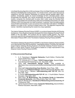 Link-State Routing Algorithm (LSA) exchange of the Link-State Packets over the subnet
hold key to facilitating the routing process. In a simple version, each router discovers its
neighbours and their Network Addresses by sending special packets called ‘Hello’
packets, immediately applies its recent knowledge to form Link-state packet, which
encapsulate this estimate; and, sends (broadcasts) the packet to all the discovered
routers, computes the shortest path to every other router using the Shortest Path
Algorithm and updates the local Routing Table and immediately forms fresh Link-State
Packets (LSPs) and executes link state broadcast. In general, fresh link-state packets
are built either periodically or upon occurrence of an event like node-failure / link-failure /
addition of a node or link / revival of a failed node or link. The algorithm requires that
names / identifiers representing the routers be unique (globally).


The Interior Gateway Routing Protocol (IGRP) is a protocol based the Intra-AS Routing
Architecture. Cisco Systems originally developed the Interior Gateway Routing Protocol
(IGRP) in the mid-1980s. This protocol did not support VLSM scheme. The most
commonly used AS-AS routing protocol prior to the advent of the IGRP was the Routing
Information Protocol (RIP). 6.9.2 The Exterior Gateway Routing Protocol (EGRP).


The Exterior Gateway Routing Protocol (EGRP) or the Exterior Gateway Protocol (EGP)
is an inter-domain (inter-AS) connectivity / reachability protocol. Currently, the most well
known Exterior Gateway Routing Protocol is the Border Gateway Protocol Version 4.
BGP is a Path Vector Protocol (PVP) which is based on a major improvement in the
Distance Vector Routing Protocol (DVRP).


6.12 Recommended Readings

       1.  A. S. Tanenbaum: Computer Networks, Fourth Edition, Prentice-Hall,
           Upper Saddle River, 2002.
       2. B. A. Forouzan & C. H. Fegan: TCP/IP Protocol Suite , Second Edition,
           Tata-McGraw-Hill Publishing Co. Ltd., New Delhi, 2002.
       3. Cisco staff: Internetwork Design Guide , 1999 available at:
           http://www.Cisco.com/univercd/cc/td/doc/cisintwk/idg4/nd2002.htm#xtocid22
           9276
       4. Cisco staff: Internetworking Case Studies, Cisco Press, 1996.
       5. Cormac Long: IP Network Design, Osborne-McGraw-Hill, Berkeley, 2001.
       6. D. Comer & D. L. Stevens: Internetworking with TCP /IP, Vols. 2-3,
           PHI,1994, 1993.
       7. D. Comer: Internetworking with TCP / IP, Vol. -1, Fourth Edition, Pearson
           Education, New Delhi, 2001.
       8. Dave Koiur: IP Multicasting: The Complete Guide to Interactive
           Corporate Networks, John Wiley & Sons, New York, 1998.
       9. Garry R. McClain (Ed.): Handbook of Networking and Connectivity, AP
           Professional,1994.
       10. James Kurose & Keith W. Ross: Computer Networking, Second Edition,
           Pearson Education, New Delhi, 2002.
 