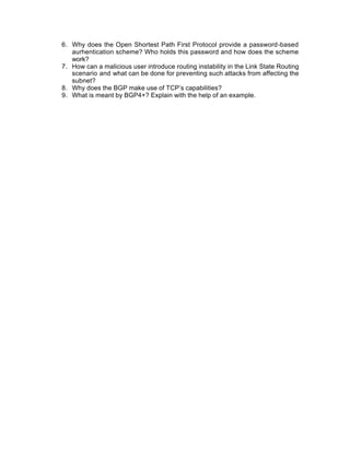 6. Why does the Open Shortest Path First Protocol provide a password-based
   aurhentication scheme? Who holds this password and how does the scheme
   work?
7. How can a malicious user introduce routing instability in the Link State Routing
   scenario and what can be done for preventing such attacks from affecting the
   subnet?
8. Why does the BGP make use of TCP’s capabilities?
9. What is meant by BGP4+? Explain with the help of an example.
 
