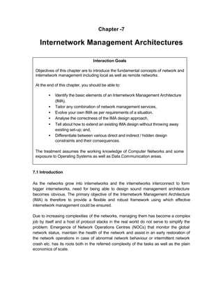 Chapter -7

    Internetwork Management Architectures

                                   Interaction Goals

 Objectives of this chapter are to introduce the fundamental concepts of network and
 internetwork management including local as well as remote networks.

 At the end of this chapter, you should be able to:

         •   Identify the basic elements of an Internetwork Management Architecture
             (IMA),
         •   Tailor any combination of network management services,
         •   Evolve your own IMA as per requirements of a situation.
         •   Analyse the correctness of the IMA design approach,
         •   Tell about how to extend an existing IMA design without throwing away
             existing set-up; and,
         •   Differentiate between various direct and indirect / hidden design
             constraints and their consequences.

 The treatment assumes the working knowledge of Computer Networks and some
 exposure to Operating Systems as well as Data Communication areas.


7.1 Introduction

As the networks grow into internetworks and the internetworks interconnect to form
bigger internetworks, need for being able to design sound management architecture
becomes obvious. The primary objective of the Internetwork Management Architecture
(IMA) is therefore to provide a flexible and robust framework using which effective
internetwork management could be ensured.

Due to increasing complexities of the networks, managing them has become a complex
job by itself and a host of protocol stacks in the real world do not serve to simplify the
problem. Emergence of Network Operations Centres (NOCs) that monitor the global
network status, maintain the health of the network and assist in an early restoration of
the network operations in case of abnormal network behaviour or intermittent network
crash etc. has its roots both in the referred complexity of the tasks as well as the plain
economics of scale.
 