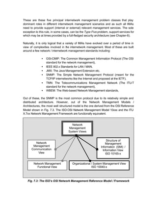 These are these five principal internetwork management problem classes that play
dominant roles in different internetwork management scenarios and as such all IMAs
need to provide support (internal or external) relevant management services. The sole
exception to this rule, in some cases, can be the Type Five problem, support services for
which may be at times provided by a full-fledged security architecture (see Chapter-8).

Naturally, it is only logical that a variety of IMAs have evolved over a period of time in
view of complexities involved in the internetwork management. Most of these are built
around a few network / internetwork management standards including:

               •   OSI-CMIP: The Common Management Information Protocol (The OSI
                   standard for the network management),
               •   IEEE 802.x Standards for LAN / MAN,
               •   JMX: The Java Management Extension etc.
               •   SNMP: The Simple Network Management Protocol (meant for the
                   TCP/IP internetworks like the Internet and proposed at the IETF),
               •   TMN: The Telecommunications Management Network (The ITU-T
                   standard for the network management),
               •   WBEM: The Web-based Network Management standards,

Out of these, the SNMP is the most common protocol due to its relatively simple and
distributed architecture. However, out of the Network Management Models /
Architectures, the most well structured model is the one derived from the OSI Reference
Model shown in Fig. 7.3. The ISO-OSI Network Management Model 10xxx and the ITU
X.7xx Network Management Framework are functionally equivalent.


                                      Network
                                    Management
                                    System Views


                                                                    Structure of
        Network                                                    Management
       Management                                              Information (SMI) /
      Communication                                              Information View
          View                                                     ISO 10165-x


        Network Management              Organizational / System Management View
          Functional View                              ISO 10040-x



   Fig. 7.3: The ISO’s OSI Network Management Reference Model / Framework
 