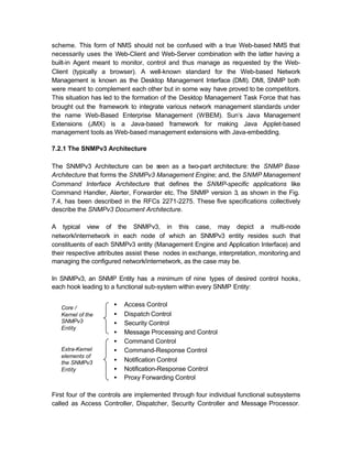 scheme. This form of NMS should not be confused with a true Web-based NMS that
necessarily uses the Web-Client and Web-Server combination with the latter having a
built-in Agent meant to monitor, control and thus manage as requested by the Web-
Client (typically a browser). A well-known standard for the Web-based Network
Management is known as the Desktop Management Interface (DMI). DMI, SNMP both
were meant to complement each other but in some way have proved to be competitors.
This situation has led to the formation of the Desktop Management Task Force that has
brought out the framework to integrate various network management standards under
the name Web-Based Enterprise Management (WBEM). Sun’s Java Management
Extensions (JMX) is a Java-based framework for making Java Applet-based
management tools as Web-based management extensions with Java-embedding.

7.2.1 The SNMPv3 Architecture

The SNMPv3 Architecture can be s   een as a two-part architecture: the SNMP Base
Architecture that forms the SNMPv3 Management Engine; and, the SNMP Management
Command Interface Architecture that defines the SNMP-specific applications like
Command Handler, Alerter, Forwarder etc. The SNMP version 3, as shown in the Fig.
7.4, has been described in the RFCs 2271-2275. These five specifications collectively
describe the SNMPv3 Document Architecture.

A typical view of the SNMPv3, in this case, may depict a multi-node
network/internetwork in each node of which an SNMPv3 entity resides such that
constituents of each SNMPv3 entity (Management Engine and Application Interface) and
their respective attributes assist these nodes in exchange, interpretation, monitoring and
managing the configured network/internetwork, as the case may be.

In SNMPv3, an SNMP Entity has a minimum of nine types of desired control hooks,
each hook leading to a functional sub-system within every SNMP Entity:


   Core /
                      •   Access Control
   Kernel of the      •   Dispatch Control
   SNMPv3             •   Security Control
   Entity
                      •   Message Processing and Control
                      •   Command Control
   Extra-Kernel       •   Command-Response Control
   elements of
   the SNMPv3         •   Notification Control
   Entity             •   Notification-Response Control
                      •   Proxy Forwarding Control

First four of the controls are implemented through four individual functional subsystems
called as Access Controller, Dispatcher, Security Controller and Message Processor.
 
