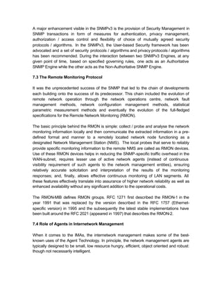 A major enhancement visible in the SNMPv3 is the provision of Security Management in
SNMP transactions in form of measures for authentication, privacy management,
authorization / access control and flexibility of choice of mutually agreed security
protocols / algorithms. In the SNMPv3, the User-based Security framework has been
advocated and a set of security protocols / algorithms and privacy protocols / algorithms
has been recommended. During the interaction between two SNMPv3 Engines, at any
given point of time, based on specified governing rules, one acts as an Authoritative
SNMP Engine while the other acts as the Non-Authoritative SNMP Engine.

7.3 The Remote Monitoring Protocol

It was the unprecedented success of the SNMP that led to the chain of developments
each building onto the success of its predecessor. This chain included the evolution of
remote network operation through the network operations centre, network fault
management methods, network configuration management methods, statistical
parametric measurement methods and eventually the evolution of the full-fledged
specifications for the Remote Network Monitoring (RMON).

The basic principle behind the RMON is simple: collect / probe and analyse the network
monitoring information locally and then communicate the extracted information in a pre-
defined format and manner to a remotely located network node functioning as a
designated Network Management Station (NMS). The local probes that serve to reliably
provide specific monitoring information to the remote NMS are called as RMON devices.
Use of these RMON devices helps in reducing the SNMP-specific traffic overhead in the
WAN-subnet, requires lesser use of active network agents (instead of continuous
visibility requirement of such agents to the network management entities), ensuring
relatively accurate solicitation and interpretation of the results of the monitoring
responses; and, finally, allows effective continuous monitoring of LAN segments. All
these features effectively translate into assurance of higher network reliability as well as
enhanced availability without any significant addition to the operational costs.

The RMON-MIB defines RMON groups. RFC 1271 first described the RMON-1 in the
year 1991 that was replaced by the version described in the RFC 1757 (Ethernet-
specific version) in 1995 and the subsequently the latest stable implementations have
been built around the RFC 2021 (appeared in 1997) that describes the RMON-2.

7.4 Role of Agents in Internetwork Management

When it comes to the IMAs, the internetwork management makes some of the best-
known uses of the Agent Technology. In principle, the network management agents are
typically designed to be small, low resource hungry, efficient, object oriented and robust:
though not necessarily intelligent.
 