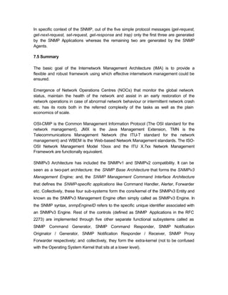 In specific context of the SNMP, out of the five simple protocol messages (get-request,
get-next-request, set-request, get-response and trap) only the first three are generated
by the SNMP Applications whereas the remaining two are generated by the SNMP
Agents.

7.5 Summary

The basic goal of the Internetwork Management Architecture (IMA) is to provide a
flexible and robust framework using which effective internetwork management could be
ensured.

Emergence of Network Operations Centres (NOCs) that monitor the global network
status, maintain the health of the network and assist in an early restoration of the
network operations in case of abnormal network behaviour or intermittent network crash
etc. has its roots both in the referred complexity of the tasks as well as the plain
economics of scale.

OSI-CMIP is the Common Management Information Protocol (The OSI standard for the
network management), JMX is the Java Management Extension, TMN is the
Telecommunications Management Network (the ITU-T standard for the network
management) and WBEM is the Web-based Network Management standards. The ISO-
OSI Network Management Model 10xxx and the ITU X.7xx Network Management
Framework are functionally equivalent.

SNMPv3 Architecture has included the SNMPv1 and SNMPv2 compatibility. It can be
seen as a two-part architecture: the SNMP Base Architecture that forms the SNMPv3
Management Engine; and, the SNMP Management Command Interface Architecture
that defines the SNMP-specific applications like Command Handler, Alerter, Forwarder
etc. Collectively, these four sub-systems form the core/kernel of the SNMPv3 Entity and
known as the SNMPv3 Management Engine often simply called as SNMPv3 Engine. In
the SNMP syntax, snmpEngineID refers to the specific unique identifier associated with
an SNMPv3 Engine. Rest of the controls (defined as SNMP Applications in the RFC
2273) are implemented through five other separate functional subsystems called as
SNMP Command Generator, SNMP Command Responder, SNMP Notification
Originator / Generator, SNMP Notification Responder / Receiver, SNMP Proxy
Forwarder respectively; and collectively, they form the extra-kernel (not to be confused
with the Operating System Kernel that sits at a lower level).
 