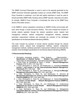 The SNMP Command Responder is used to react to the r
                                                   equests generated by the
SNMP Command Generator application invoked by a remote SNMP Entity. The SNMP
Proxy Forwarder is positioned such that with explicit restrictions it could be used to
forward permitted SNMP traffic including various SNMP requests, responses and alerts.
(In principle, SNMPv3 Proxy Forwarder is functionally the same as the SNMP Proxy
Server of the earlier version.)


In the SNMPv3, various subsystems comprising an SNMPv3 Entity communicate with
each other through a simple structured interface. This chain included the evolution of
remote network operation through the network operations centre, network fault
management methods, network configuration management methods, statistical
parametric measurement methods and eventually the evolution of the full-fledged
specifications for the Remote Network Monitoring (RMON).


This chain included the evolution of remote network operation through the network
operations centre, network fault management methods, network configuration
management methods, statistical parametric measurement methods and eventually the
evolution of the full-fledged specifications for the Remote Network Monitoring (RMON).

7.6 Recommended Readings

   1. Information processing systems - Open Systems                   Interconnection -
      Specification of Abstract Syntax            Notation One (ASN.1), International
      Organization for Standardization. International Standard 8824, December 1987.
   2. J. Case, Fedor, M., Schoffstall, M., Davin, J., Simple    Network Management
      Protocol, STD 15, RFC 1157, May 1990.
   3. J. Case, McCloghrie, K., Rose, M., and Waldbusser, S., Coexistence between
      version 1 and version 2 of the Internet-standard Network Management
      Framework, RFC 1452, April 1993.
   4. J. Case, McCloghrie, K., Rose, M., and Waldbusser, S., Manager-to-Manager
      Management Information Base, RFC 1451, April 1993.
   5. J. Case, McCloghrie, K., Rose, M., and Waldbusser, S., Structure of
      Management Information for version 2 of the Simple Network Management
      Protocol (SNMPv2), RFC 1442, April 1993.
   6. J. Case, McCloghrie, K., Rose, M., and Waldbusser, S., Textual Conventions
      for version 2 of the Simple         Network Management Protocol (SNMPv2),
      RFC 1443, April 1993.
   7. J. Case, McCloghrie, K., Rose, M., and Waldbusser, S., Conformance
      Statements for version 2 of the Simple           Network Management Protocol
      (SNMPv2), RFC 1444, April 1993.
   8. J. Case, McCloghrie, K., Rose, M., and Waldbusser, S., Management
      Information Base for version 2 of the Simple Network Management Protocol
      (SNMPv2), RFC 1450, April 1993.
 