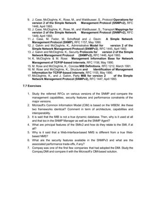 9. J. Case, McCloghrie, K., Rose, M., and Waldbusser, S., Protocol Operations for
       version 2 of the Simple Network         Management Protocol (SNMPv2), RFC
       1448, April 1993.
   10. J. Case, McCloghrie, K., Rose, M., and Waldbusser, S., Transport Mappings for
       version 2 of the Simple Network         Management Protocol (SNMPv2), RFC
       1449, April 1993.
   11. J. Case, M. Fedor, M. Schoffstall and J. Davin:            A Simple Network
       Management Protocol (SNMP), RFC 1157, May 1990.
   12. J. Galvin and McCloghrie, K., Administrative Model for         version 2 of the
       Simple Network Management Protocol (SNMPv2), RFC 1445, April 1993.
   13. J. Galvin and McCloghrie, K., Security Protocols for    version 2 of the Simple
       Network Management Protocol           (SNMPv2), RFC 1446, April 1993.
   14. K. McCloghrie & M. Rose: Management Information Base for Network
       Management of TCP/IP-based internets, RFC 1156, May 1990.
   15. M. Rose and McCloghrie, K., Concise MIB Definitions, RFC 1212, March 1991.
   16. M. Rose and McCloghrie, K., Structure and        Identification of Management
       Information for TCP/IP-based internets, RFC 1155, May 1990.
   17. McCloghrie, K., and J. Galvin, Party MIB for version 2           of the Simple
       Network Management Protocol (SNMPv2), RFC 1447, April 1993.

7.7 Exercises

   1. Study the referred RFCs on various versions of the SNMP and compare the
      management capabilities, security features and performance constraints of the
      major versions.
   2. Microsoft’s Common Information Model (CIM) is based on the WBEM. Are these
      two frameworks identical? Comment in term of architecture, capabilities and
      interoperability.
   3. It is said that the MIB is not a true dynamic database. Then, why is it used at all
      and that too in the SNMP Manager as well as the SNMP Agent?
   4. What are principal features of the SMIv2 and how do they relate to the SMI, if at
      all?
   5. Why is it said that a Web-Interface-based NMS is different from a true Web-
      based NMS?
   6. What are the security features available in the SNMPv3 and what are the
      associated performance trade-offs, if any?
   7. Compaq was one of the first few companies that had adopted the DMI. Study the
      Compaq DMI and compare it with the Microsoft’s CIM-based solution.
 