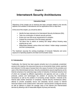 Chapter 8

        Internetwork Security Architectures

                                    Interaction Goals

 Objectives of this chapter are to introduce the basic concepts related to the security
 aspects of all varieties of internetworks and the applications that run atop them.

 At the end of this chapter, you should be able to:

         •   Identify the basic elements of an Internetwork Security Architecture (ISA),
         •   Tailor any combination of network security services,
         •   Evolve your own ISA as per requirements of a situation.
         •   Analyse the correctness of the ISA design approach,
         •   Tell about how to extend an existing ISA design without throwing away
             existing set-up; and
         •   Differentiate between various direct and indirect / hidden design constraints
             and their consequences.

 The treatment assumes the working knowledge of Computer Networks and some
 exposure to Operating Systems and Data Communication areas.




8.1 Introduction

Traditionally, the Internet has been popular primarily due to its practically unrestricted
access to the majority of its resources those are so conveniently linked, stored, searched
and retrieved. It is this ease of access that is the cause of concern for the providers and
users of the Internet-based services. Security considerations assume significance as the
Internet comprises of an extremely large number of networks of individual networks most
of which are managed by different organizations and agencies and use a variety of
protocols, policies and technologies the problem of securing the Internet-based
transactions as well as the problem of connecting private networks / intranets to the
Internet adds another dimension of complexity. Internet Security Architectures (ISAs)
attempt to provide acceptably secure (not absolutely secure) access to Internet
resources based on the content-owner / site-owner / service-owner’s configured choices
as well as attempt to protect the average users of the Internet and Internet-based
services by allowing a set of measurable degree of privacy and security.
 