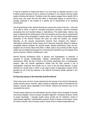 It may be important to realize that there is no such thing as absolute security or one
hundred percent security as this is simply not possible in any shared resource based
system including the Internet. Therefore, when the experts suggest that a specific ISA is
secure they only mean that this ISA offers a measurable degree of security that is
possibly adequate in the context of a specific set of requirements of an operating
environment.

Like all good things in life, Internet Security too comes with a price of its own --- the price
to be paid in terms of need for increased processing resources, need for increased
processing time and resultant delays in data-delivery. This added delay / latency may
serve to deteriorate the performance of the time-sensitive services (due to compromised
QoS) and may not be acceptable in certain cases. The very nature of best-effort delivery
framework of the Internet Protocol (IP) does not make the problem any simpler!
Naturally, as the security requirements become more stringent, the network /
internetwork performance further droops and it becomes extremely difficult to strike an
acceptable balance between the security needs, desired performance index and the
targeted cost of service. Most of the ISAs, in effect, seek to do just that but often require
careful use and design-level support for maximising the benefits as per the targets of the
owner of service / content / infrastructure / user.

Internet Security Architecture (ICA), in general, and Cryptography, in particular, is
expected to provide Confidentiality, Integrity, Authentication and Non-repudiation
mechanisms. While the first of these is the primary expectation from a Cryptographic
solution, often the real-life applications dictate that the ISAs provide a set of
cryptographic measures that provide one or more of the last three features. A good
example of a broad class in which a very large number of applications warrant all the
provision for all of the four features is the Internet Commerce (briefly explored in the
Chapter-11).

8.2 Security Issues in the Intranets and the Internet

There exist some common issues pertaining to the security of any kind of internetwork.
Certain security issues, however, apply uniquely to respective class of internetworks (for
instance, security issues applicable to the Internet, Intranet and Extranet may not be
necessarily the same).

Primary issues relevant to the internetwork security include choice of degree of security
and privacy targeted, choice of proper encryption algorithm / encryption protocol, choice
of proper key-length / key-type (public versus private key for instance!), choice of
authentication algorithm / authentication protocol, choice of access control policy, choice
of number of levels / tiers of access-control, choice of form of data-encapsulation etc.
 