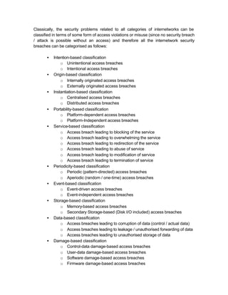 Classically, the security problems related to all categories of internetworks can be
classified in terms of some form of access violations or misuse (since no security breach
/ attack is possible without an access) and therefore all the internetwork security
breaches can be categorised as follows:

       •   Intention-based classification
               o Unintentional access breaches
               o Intentional access breaches
       •   Origin-based classification
               o Internally originated access breaches
               o Externally originated access breaches
       •   Instantiation-based classification
               o Centralised access breaches
               o Distributed access breaches
       •   Portability-based classification
               o Platform-dependent access breaches
               o Platform-Independent access breaches
       •   Service-based classification
               o Access breach leading to blocking of the service
               o Access breach leading to overwhelming the service
               o Access breach leading to redirection of the service
               o Access breach leading to abuse of service
               o Access breach leading to modification of service
               o Access breach leading to termination of service
       •   Periodicity-based classification
               o Periodic (pattern-directed) access breaches
               o Aperiodic (random / one-time) access breaches
       •   Event-based classification
               o Event-driven access breaches
               o Event-independent access breaches
       •   Storage-based classification
               o Memory-based access breaches
               o Secondary Storage-based (Disk I/O included) access breaches
       •   Data-based classification
               o Access breaches leading to corruption of data (control / actual data)
               o Access breaches leading to leakage / unauthorised forwarding of data
               o Access breaches leading to unauthorised storage of data
       •   Damage-based classification
               o Control-data damage-based access breaches
               o User-data damage-based access breaches
               o Software damage-based access breaches
               o Firmware damage-based access breaches
 