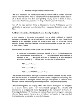o   Hardware damage-based access breaches

The list is incomplete but broadly representative in nature and all possible attacks or
access violations can be mapped onto one or more of these security violation classes.
All of these classes have their corresponding security issues in terms of scope,
economics, effectiveness, detection / tracking mechanism, security metric etc.

Two of the most common forms of Internetwork Security Architectures use the
combination of appropriate encryption algorithms / protocols and selective control / data
flow.

8.3 Encryption and Authentication-based Security Solutions

A text message in its original unencrypted form is called a plaintext or cleartext
message. A message that has its real meaning encoded such that even if it becomes
available to an unintended receiver the receiving node could not extract the hidden
meaning is called encrypted message. If the encrypted message is in the text format, it
is often called ciphertext.

Mathematically, encryption and decryption may be defined as follows:

       If the Original (unencrypted) message is denoted by M original, Encrypted version of
       the same message is denoted by M encrypted, Decrypted version of this message is
       denoted by M decrypted, Encryption Function is denoted by E and Decryption
       Function is denoted by D, then the entire process may be expressed as:

               E(Moriginal ) = M encrypted

               D(Mencrypted ) = M original

               D(Mencrypted)) = D( E(Moriginal ) ) = M original

The process of encoding a message such that its meaning could be securely hidden
from the unauthorized or unintended recipients is called Encryption or Enciphering. The
process of retrieval of the original plaintext message or the process of extraction of the
encoded meaning from an encrypted message is called Decryption or Deciphering.

The real challenge here is in carrying out the entire process of encryption and decryption
in a secure manner (often over interconnected topologies like networks and
internetworks of all types and sizes). Cryptography is the name given to the area of
knowledge that deals with the study and practice of such secure encryption processes
whereas Cryptanalysis is the name given to the theory and practice of the process that
involves decoding or decrypting an encrypted message.
 
