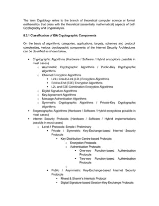 The term Cryptology refers to the branch of theoretical computer science or formal
mathematics that deals with the theoretical (essentially mathematical) aspects of both
Cryptography and Cryptanalysis.

8.3.1 Classification of ISA Cryptographic Components

On the basis of algorithmic categories, applications, targets, schemes and protocol
complexities, various cryptographic components of the Internet Security Architectures
can be classified as shown below.

   •   Cryptographic Algorithms (Hardware / Software / Hybrid encryptions possible in
       most cases)
           o Asymmetric Cryptographic Algorithms / Public-Key Cryptographic
               Algorithms
           o Channel Encryption Algorithms
                  § Link / Link-to-Link (L2L) Encryption Algorithms
                  § End-to-End (E2E) Encryption Algorithms
                  § L2L and E2E Combination Encryption Algorithms
           o Digital Signature Algorithms
           o Key-Agreement Algorithms
           o Message Authentication Algorithms
           o Symmetric Cryptographic Algorithms / Private-Key Cryptographic
               Algorithms
   •   Steganographic Algorithms (Hardware / Software / Hybrid encryptions possible in
       most cases)
   •   Internet Security Protocols (Hardware / Software / Hybrid implementations
       possible in most cases)
           o Level-1 Protocols: Simple / Preliminary
                  § Private / Symmetric Key-Exchange-based Internet Security
                       Protocols
                          • Key-Distribution Centre-based Protocols
                                 o Encryption Protocols
                                 o Authentication Protocols
                                         § One-way Function-based Authentication
                                            Protocols
                                         § Two-way Function-based Authentication
                                            Protocols
                                 o
                  § Public / Asymmetric Key-Exchange-based Internet Security
                       Protocols
                          • Rivest & Shamir’s Interlock Protocol
                          • Digital Signature-based Session-Key-Exchange Protocols
 