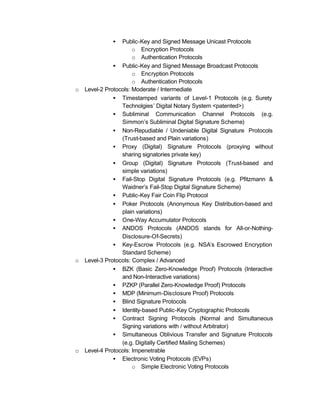 •   Public-Key and Signed Message Unicast Protocols
                       o Encryption Protocols
                       o Authentication Protocols
               • Public-Key and Signed Message Broadcast Protocols
                       o Encryption Protocols
                       o Authentication Protocols
o   Level-2 Protocols: Moderate / Intermediate
               • Timestamped variants of Level-1 Protocols (e.g. Surety
                  Technolgies’ Digital Notary System <patented>)
               • Subliminal Communication Channel Protocols (e.g.
                  Simmon’s Subliminal Digital Signature Scheme)
               • Non-Repudiable / Undeniable Digital Signature Protocols
                  (Trust-based and Plain variations)
               • Proxy (Digital) Signature Protocols (proxying without
                  sharing signatories private key)
               • Group (Digital) Signature Protocols (Trust-based and
                  simple variations)
               • Fail-Stop Digital Signature Protocols (e.g. Pfitzmann &
                  Waidner’s Fail-Stop Digital Signature Scheme)
               • Public-Key Fair Coin Flip Protocol
               • Poker Protocols (Anonymous Key Distribution-based and
                  plain variations)
               • One-Way Accumulator Protocols
               • ANDOS Protocols (ANDOS stands for All-or-Nothing-
                  Disclosure-Of-Secrets)
               • Key-Escrow Protocols (e.g. NSA’s Escrowed Encryption
                  Standard Scheme)
o   Level-3 Protocols: Complex / Advanced
               • BZK (Basic Zero-Knowledge Proof) Protocols (Interactive
                  and Non-Interactive variations)
               • PZKP (Parallel Zero-Knowledge Proof) Protocols
               • MDP (Minimum-Disclosure Proof) Protocols
               • Blind Signature Protocols
               • Identity-based Public-Key Cryptographic Protocols
               • Contract Signing Protocols (Normal and Simultaneous
                  Signing variations with / without Arbitrator)
               • Simultaneous Oblivious Transfer and Signature Protocols
                  (e.g. Digitally Certified Mailing Schemes)
o   Level-4 Protocols: Impenetrable
               • Electronic Voting Protocols (EVPs)
                       o Simple Electronic Voting Protocols
 
