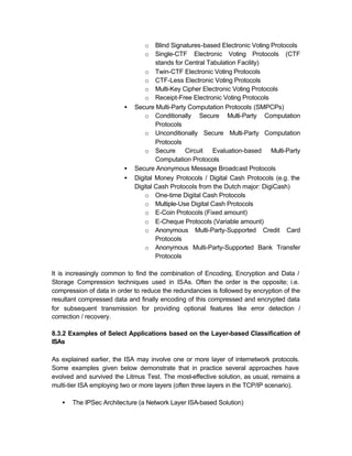 o   Blind Signatures-based Electronic Voting Protocols
                                 o   Single-CTF Electronic Voting Protocols (CTF
                                     stands for Central Tabulation Facility)
                                 o Twin-CTF Electronic Voting Protocols
                                 o CTF-Less Electronic Voting Protocols
                                 o Multi-Key Cipher Electronic Voting Protocols
                                 o Receipt-Free Electronic Voting Protocols
                         •   Secure Multi-Party Computation Protocols (SMPCPs)
                                 o Conditionally Secure Multi-Party Computation
                                     Protocols
                                 o Unconditionally Secure Multi-Party Computation
                                     Protocols
                                 o Secure Circuit Evaluation-based Multi-Party
                                     Computation Protocols
                         •   Secure Anonymous Message Broadcast Protocols
                         •   Digital Money Protocols / Digital Cash Protocols (e.g. the
                             Digital Cash Protocols from the Dutch major: DigiCash)
                                 o One-time Digital Cash Protocols
                                 o Multiple-Use Digital Cash Protocols
                                 o E-Coin Protocols (Fixed amount)
                                 o E-Cheque Protocols (Variable amount)
                                 o Anonymous Multi-Party-Supported Credit Card
                                     Protocols
                                 o Anonymous Multi-Party-Supported Bank Transfer
                                     Protocols

It is increasingly common to find the combination of Encoding, Encryption and Data /
Storage Compression techniques used in ISAs. Often the order is the opposite; i.e.
compression of data in order to reduce the redundancies is followed by encryption of the
resultant compressed data and finally encoding of this compressed and encrypted data
for subsequent transmission for providing optional features like error detection /
correction / recovery.

8.3.2 Examples of Select Applications based on the Layer-based Classification of
ISAs

As explained earlier, the ISA may involve one or more layer of internetwork protocols.
Some examples given below demonstrate that in practice several approaches have
evolved and survived the Litmus Test. The most-effective solution, as usual, remains a
multi-tier ISA employing two or more layers (often three layers in the TCP/IP scenario).

   •   The IPSec Architecture (a Network Layer ISA-based Solution)
 