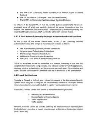 •   The IPv6 ESP (Extension) Header Architecture (a Network Layer ISA-based
       Solution)
   •   The SSL Architecture (a Transport Layer ISA-based Solution)
   •   The SHTTP Architecture (an Application Layer ISA-based Solution)

As shown in the Chapter-11, in real life, several purpose-specific ISAs have been
employed some of which are explicitly designed for secure transactions over the
Internet. The well-known Secure Electronic Transaction (SET) developed jointly by two
major Credit Card businesses, VISA and Master Card, is an example in case.

8.3.2 A Brief Note on Commonly Deployed Authentication-based Solutions

In the context of the earlier classifications, some of the commonly debated
authentication-based ISAs (simple to moderate) can be listed as follows:

   •   IPv6 Authentication (Extension) Header Architecture
   •   Kerberos-based Authentcation Architectures
   •   The Challenge-Response Architectures
   •   Mobility-specific Authentication Architecture
   •   Multi-Level Ticket-driven Authentication Architectures

This is not an ordered list nor is it exhaustive. It is, however, interesting to note here that
despite better mechanisms being available, in a sizeable number of real-life applications,
relatively primitive authentication architectures are commonly used. Some start-up and
even a few well-known Internet Commerce sites are no exceptions to this phenomenon.

8.4 Firewall Architectures

Typically, a Firewall is defined as an integral component of the Internetwork Security
System that is designed to safeguard the parameterised interests of a managed network
/ internetwork (owners, users all included) in a policy / configuration-driven manner.

Classically, Firewalls can be used for one or more of the following functions:

                   •   Security policy implementation
                   •   Choice of policy enforcement points
                   •   Traffic segmentation
                   •   Traffic Isolation

However, Firewalls cannot be used for detecting the internal intrusion originating from
the trusted users operating at trusted network nodes and certain unforeseen penetration
(virus / worm etc).
 
