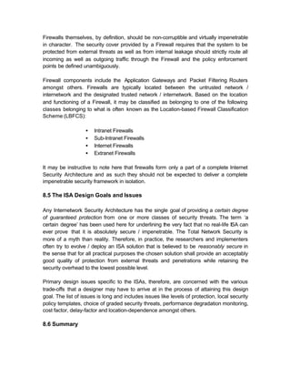 Firewalls themselves, by definition, should be non-corruptible and virtually impenetrable
in character. The security cover provided by a Firewall requires that the system to be
protected from external threats as well as from internal leakage should strictly route all
incoming as well as outgoing traffic through the Firewall and the policy enforcement
points be defined unambiguously.

Firewall components include the Application Gateways and Packet Filtering Routers
amongst others. Firewalls are typically located between the untrusted network /
internetwork and the designated trusted network / internetwork. Based on the location
and functioning of a Firewall, it may be classified as belonging to one of the following
classes belonging to what is often known as the Location-based Firewall Classification
Scheme (LBFCS):

                   •   Intranet Firewalls
                   •   Sub-Intranet Firewalls
                   •   Internet Firewalls
                   •   Extranet Firewalls

It may be instructive to note here that firewalls form only a part of a complete Internet
Security Architecture and as such they should not be expected to deliver a complete
impenetrable security framework in isolation.

8.5 The ISA Design Goals and Issues

Any Internetwork Security Architecture has the single goal of providing a certain degree
of guaranteed protection from one or more classes of security threats. The term ‘a
certain degree’ has been used here for underlining the very fact that no real-life ISA can
ever prove that it is absolutely secure / impenetrable. The Total Network Security is
more of a myth than reality. Therefore, in practice, the researchers and implementers
often try to evolve / deploy an ISA solution that is believed to be reasonably secure in
the sense that for all practical purposes the chosen solution shall provide an acceptably
good quality of protection from external threats and penetrations while retaining the
security overhead to the lowest possible level.

Primary design issues specific to the ISAs, therefore, are concerned with the various
trade-offs that a designer may have to arrive at in the process of attaining this design
goal. The list of issues is long and includes issues like levels of protection, local security
policy templates, choice of graded security threats, performance degradation monitoring,
cost factor, delay-factor and location-dependence amongst others.

8.6 Summary
 