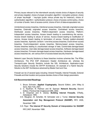 Primary issues relevant to the internetwork security include choice of degree of security
and privacy targeted, choice of proper encryption algorithm / encryption protocol, choice
of proper key-length / key-type (public versus private key for instance!), choice of
authentication algorithm / authentication protocol, choice of access control policy, choice
of number of levels / tiers of access-control, choice of form of data-encapsulation etc.

Unintentional access breaches, Intentional access breaches, Internally originated access
breaches, Externally originated access breaches, Centralised access breaches,
Distributed access breaches, Platform-dependent access breaches, Platform-
Independent access breaches, Access breach leading to overwhelming the service,
Access breach leading to abuse of service, Access breach leading to modification of
service, Access breach leading to termination of service, Periodic (pattern-directed)
access breaches, Aperiodic (random / one-time) access breaches, Event-driven access
breaches, Event-independent access breaches, Memory-based access breaches,
Access breaches leading to unauthorised storage of data, Control-data damage-based
access breaches, User-data damage-based access breaches, Software damage-based
access breaches, Firmware damage-based access breaches, Hardware damage-based
access breaches etc. are various form of access-based security breaches.

Network Layer Security Solutions to these breaches involves schemes like: The IPSec
Architecture, The IPv6 ESP (Extension) Header Architecture etc. whereas the
Transport-Layer Security Solutions include the SSL Architecture. Application-Layer
Security Solutions include the SHTTP Architecture. An example of a Hybrid Security
Solution is the SET Architecture advanced by Master Card and Visa.

Firewall can be of several types including: Intranet Firewalls, Internet Firewalls, Extranet
Firewalls and their location and purpose decides choice of their design parameters.

8.6 Recommended Readings

       1. Bruce Schneier: Applied Cryptography, Second Edition, John Wiley &
           Sons, New York, 2001.
       2. C. Kaufman, R. Perlman and M. Spenser: Network Security, Second
           Edition, Prentice-Hall, Englewood Cliffs, 2002.
       3. D. Chapman and E. Zwicky: Building Internet Firewalls, O’Reilly,
           Sebastpool, 1995.
       4. D. Maughan, M. Schertler, M. Schneider and J. Turner, Internet Security
           Association and Key Management Protocol (ISAKMP), RFC 2408,
           November 1998.
       5. D. Piper: The Internet IP Security Domain of Interpretation for ISAKMP
           RFC 2407, November 1998.
 